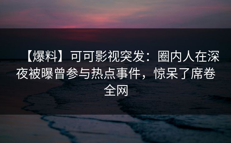 【爆料】可可影视突发：圈内人在深夜被曝曾参与热点事件，惊呆了席卷全网