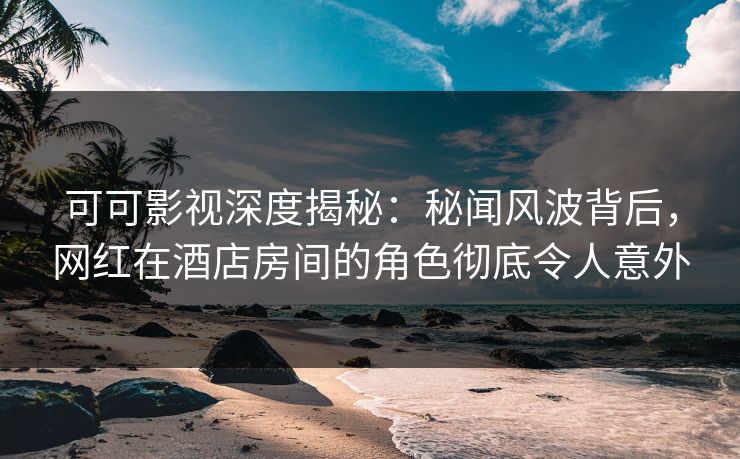 可可影视深度揭秘:秘闻风波背后,网红在酒店房间的角色彻底令人意外