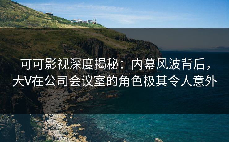 可可影视深度揭秘：内幕风波背后，大V在公司会议室的角色极其令人意外