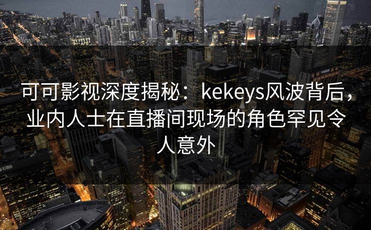 可可影视深度揭秘：kekeys风波背后，业内人士在直播间现场的角色罕见令人意外