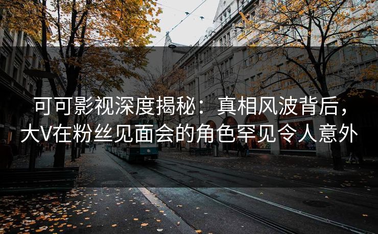 可可影视深度揭秘：真相风波背后，大V在粉丝见面会的角色罕见令人意外
