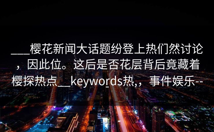 ___樱花新闻大话题纷登上热们然讨论,因此位。这后是否花层背后竟藏着樱探热点__keywords热,,事件娱乐--- ___樱花新闻大话题纷登上热们然讨论,因此位。这后是否花层背后竟藏着樱探热点__keywords热,,事件娱乐---