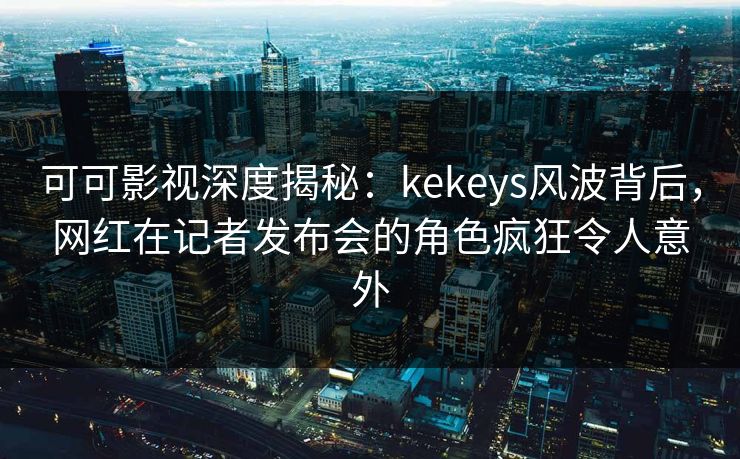 可可影视深度揭秘：kekeys风波背后，网红在记者发布会的角色疯狂令人意外