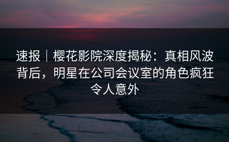 速报｜樱花影院深度揭秘：真相风波背后，明星在公司会议室的角色疯狂令人意外