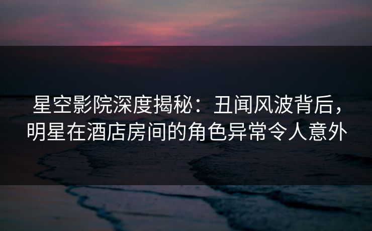 星空影院深度揭秘：丑闻风波背后，明星在酒店房间的角色异常令人意外