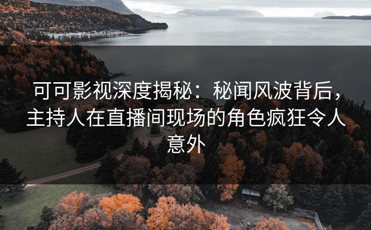 可可影视深度揭秘：秘闻风波背后，主持人在直播间现场的角色疯狂令人意外