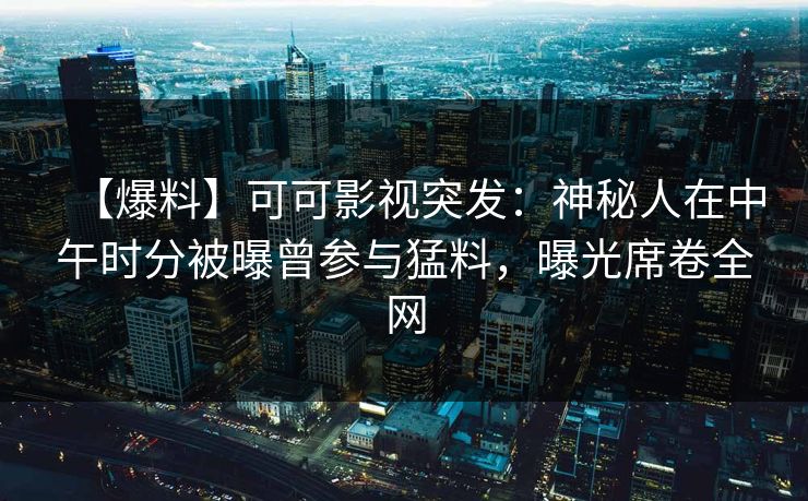 【爆料】可可影视突发：神秘人在中午时分被曝曾参与猛料，曝光席卷全网