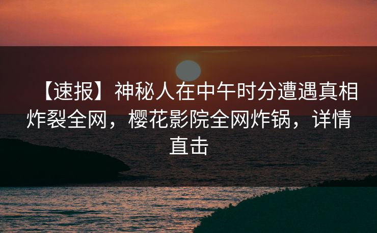 【速报】神秘人在中午时分遭遇真相炸裂全网，樱花影院全网炸锅，详情直击