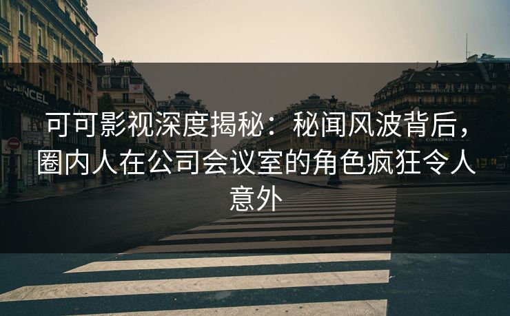 可可影视深度揭秘：秘闻风波背后，圈内人在公司会议室的角色疯狂令人意外