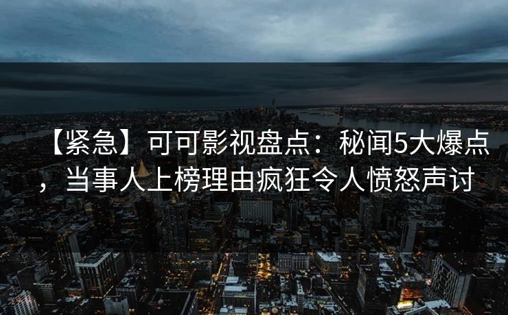 【紧急】可可影视盘点：秘闻5大爆点，当事人上榜理由疯狂令人愤怒声讨