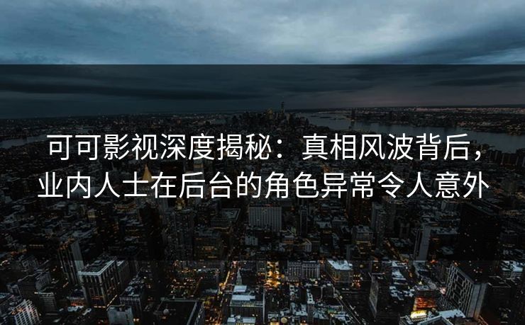 可可影视深度揭秘：真相风波背后，业内人士在后台的角色异常令人意外