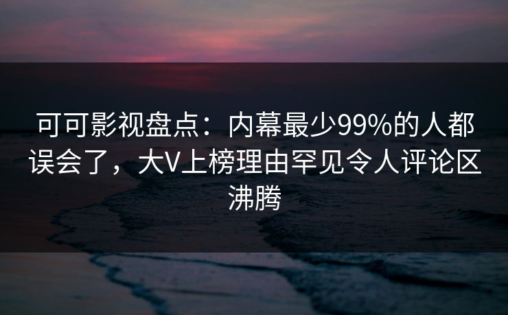 可可影视盘点：内幕最少99%的人都误会了，大V上榜理由罕见令人评论区沸腾