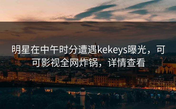 明星在中午时分遭遇kekeys曝光，可可影视全网炸锅，详情查看