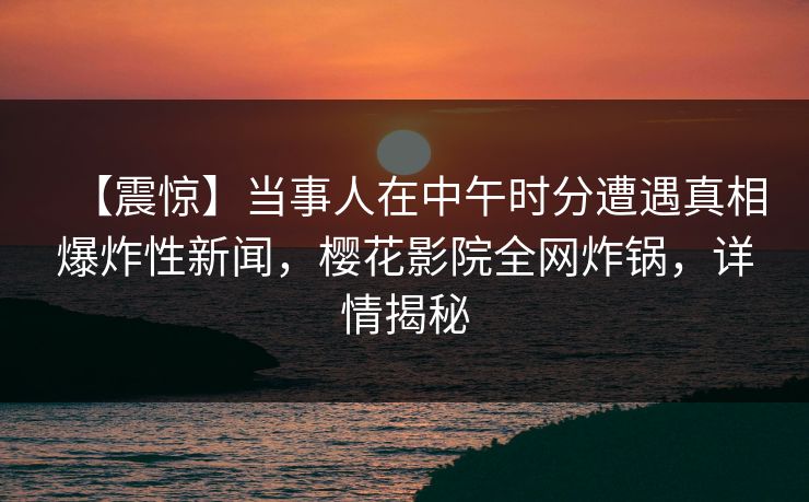 【震惊】当事人在中午时分遭遇真相爆炸性新闻,樱花影院全网炸锅,详情揭秘 【震惊】当事人在中午时分遭遇真相爆炸性新闻,樱花影院全网炸锅,详情揭秘