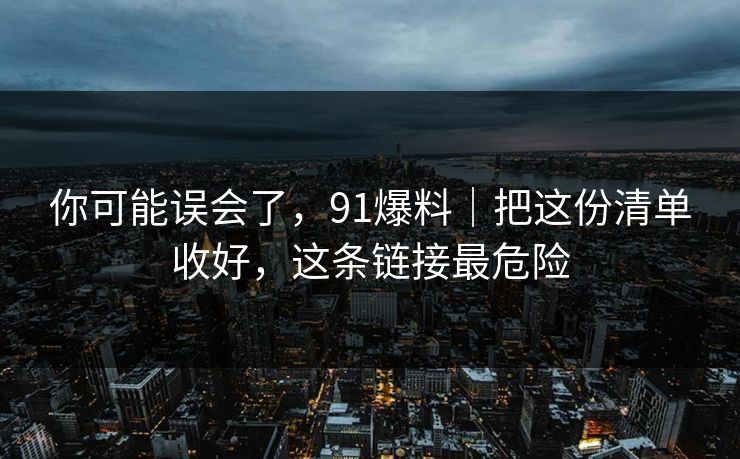 你可能误会了，91爆料｜把这份清单收好，这条链接最危险
