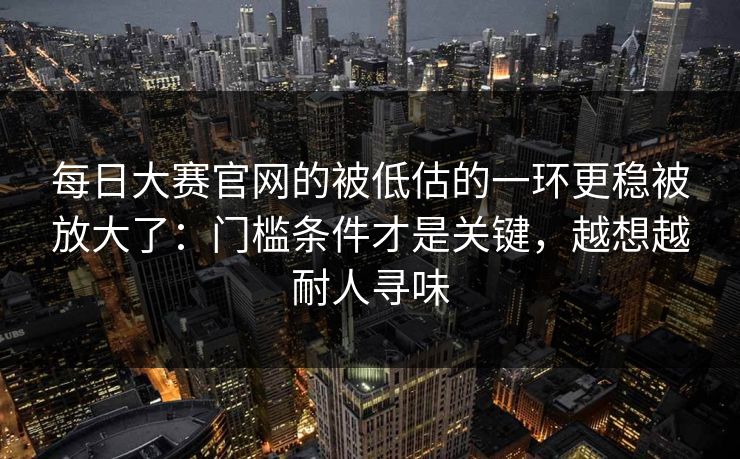 每日大赛官网的被低估的一环更稳被放大了:门槛条件才是关键,越想越耐人寻味 每日大赛官网的被低估的一环更稳被放大了:门槛条件才是关键,越想越耐人寻味