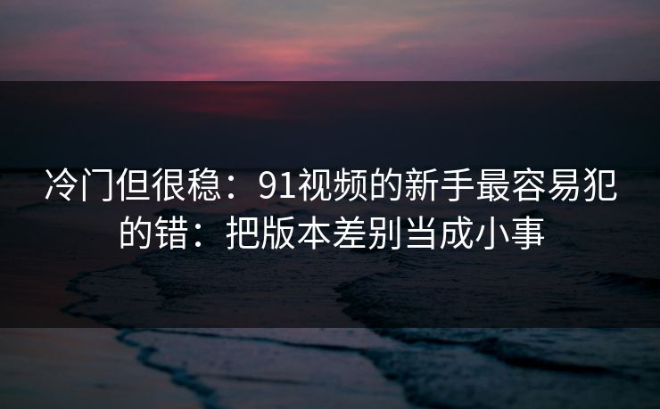 冷门但很稳:91视频的新手最容易犯的错:把版本差别当成小事 冷门但很稳:91视频的新手最容易犯的错:把版本差别当成小事
