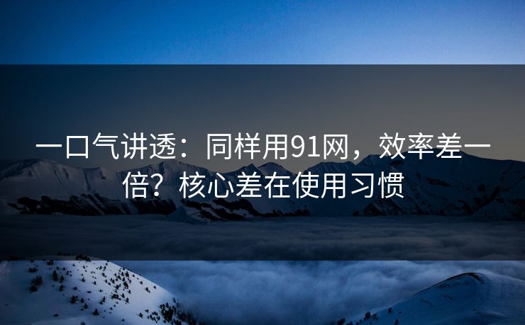 一口气讲透：同样用91网，效率差一倍？核心差在使用习惯
