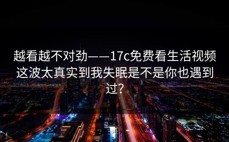 越看越不对劲——17c免费看生活视频这波太真实到我失眠是不是你也遇到过？