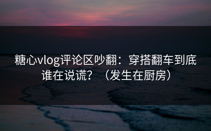 糖心vlog评论区吵翻：穿搭翻车到底谁在说谎？（发生在厨房）