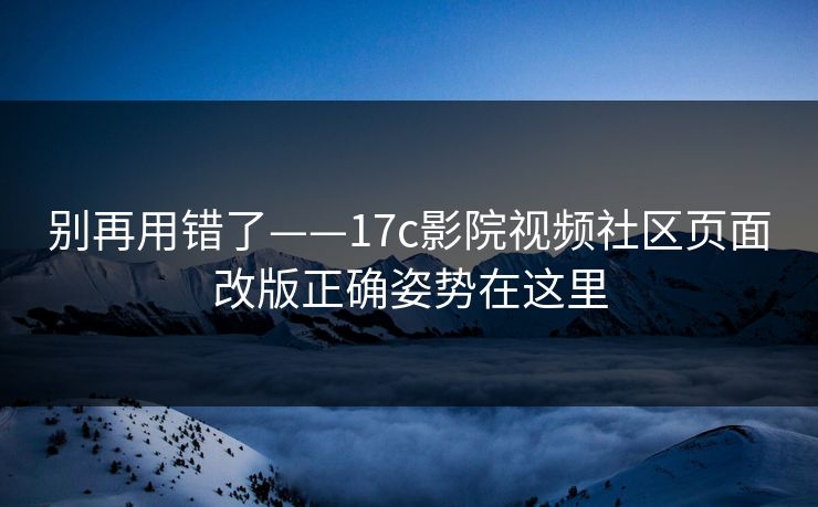 别再用错了——17c影院视频社区页面改版正确姿势在这里