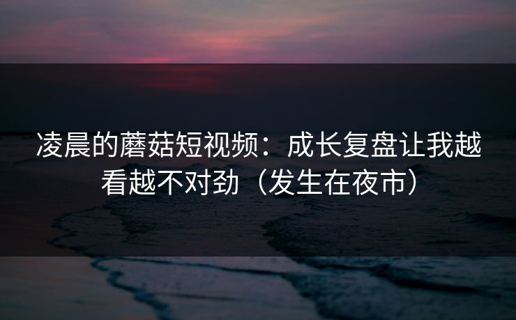 凌晨的蘑菇短视频：成长复盘让我越看越不对劲（发生在夜市）