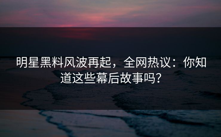 明星黑料风波再起，全网热议：你知道这些幕后故事吗？