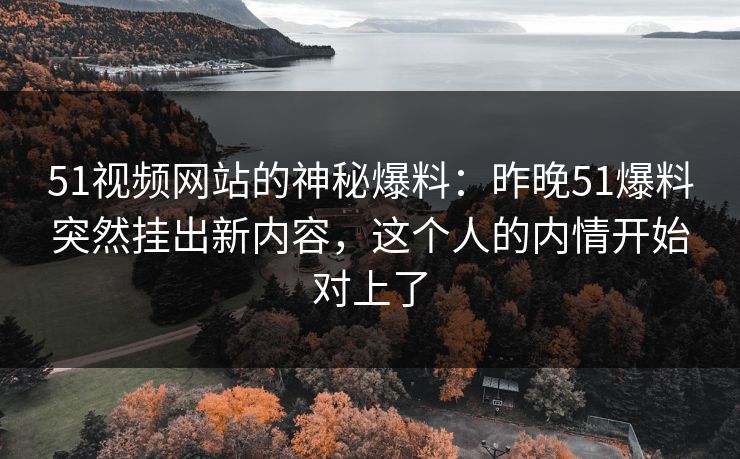 51视频网站的神秘爆料：昨晚51爆料突然挂出新内容，这个人的内情开始对上了