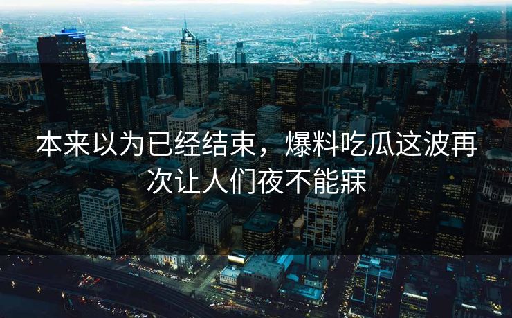 本来以为已经结束，爆料吃瓜这波再次让人们夜不能寐