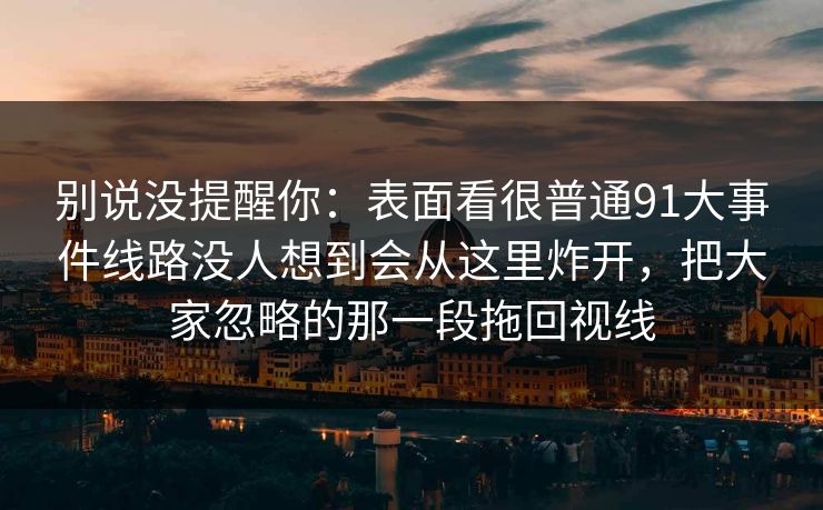 别说没提醒你：表面看很普通91大事件线路没人想到会从这里炸开，把大家忽略的那一段拖回视线
