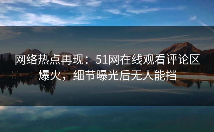 网络热点再现：51网在线观看评论区爆火，细节曝光后无人能挡