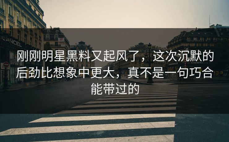 刚刚明星黑料又起风了，这次沉默的后劲比想象中更大，真不是一句巧合能带过的